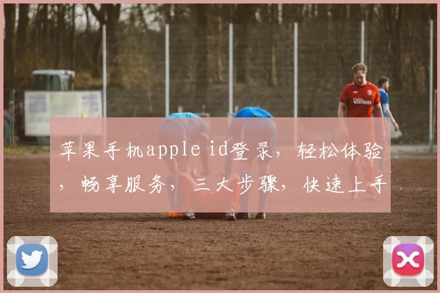 苹果手机apple id登录，轻松体验，畅享服务，三大步骤，快速上手，一网打尽