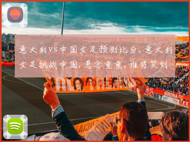 意大利vs中国女足预测比分,意大利女足挑战中国,悬念重重,谁将笑到最后