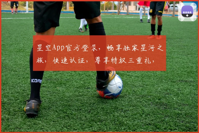 星空App官方登录，畅享独家星河之旅，快速认证，尊享特权三重礼，诚邀您体验