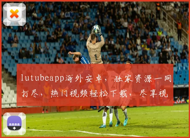 lutubeapp海外安卓，独家资源一网打尽，热门视频轻松下载，尽享视听盛宴