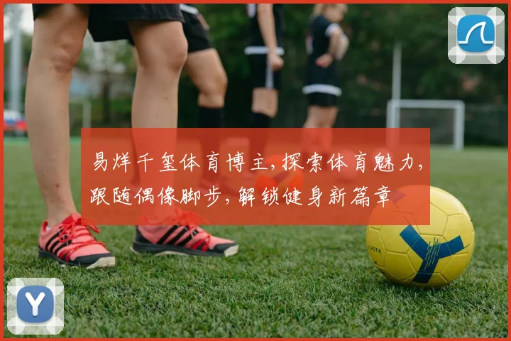 易烊千玺体育博主,探索体育魅力,跟随偶像脚步,解锁健身新篇章