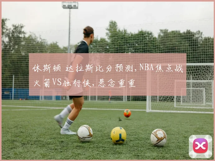 休斯顿 达拉斯比分预测,NBA焦点战火箭VS独行侠,悬念重重